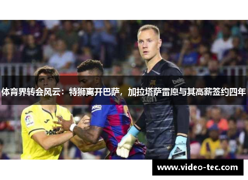 体育界转会风云：特狮离开巴萨，加拉塔萨雷愿与其高薪签约四年